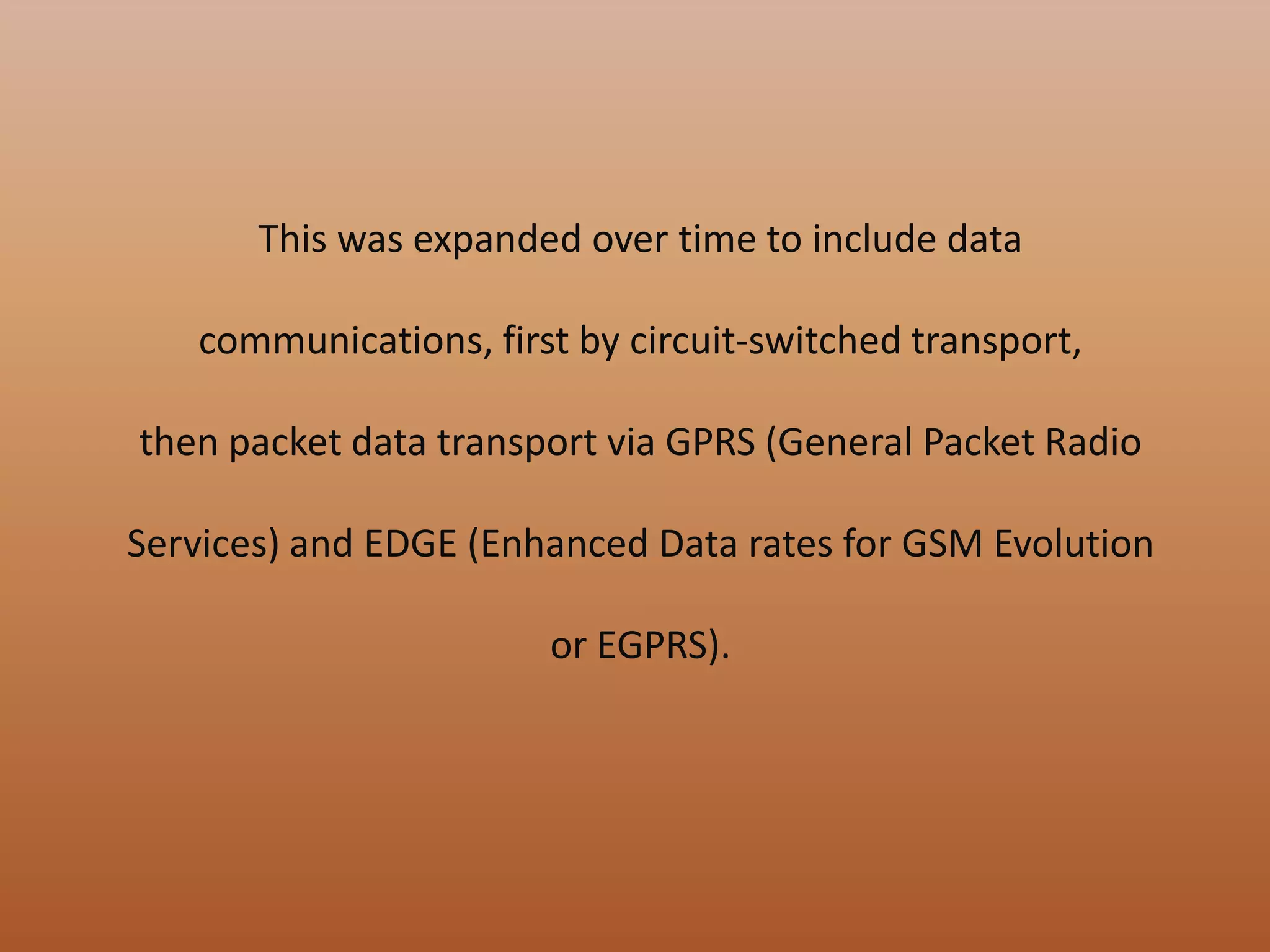 This was expanded over time to include data
communications, first by circuit-switched transport,
then packet data transport via GPRS (General Packet Radio
Services) and EDGE (Enhanced Data rates for GSM Evolution
or EGPRS).