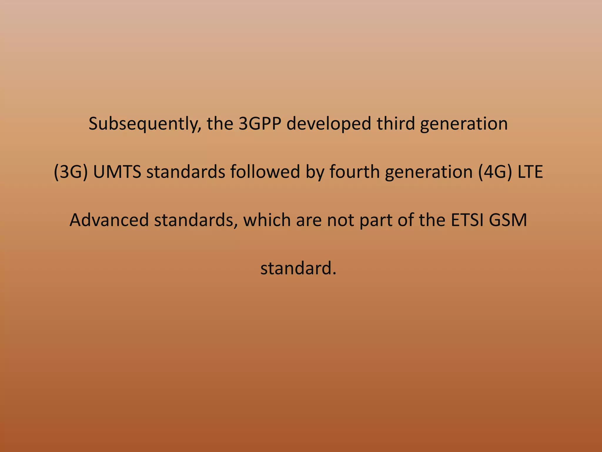 Subsequently, the 3GPP developed third generation
(3G) UMTS standards followed by fourth generation (4G) LTE
Advanced standards, which are not part of the ETSI GSM
standard.