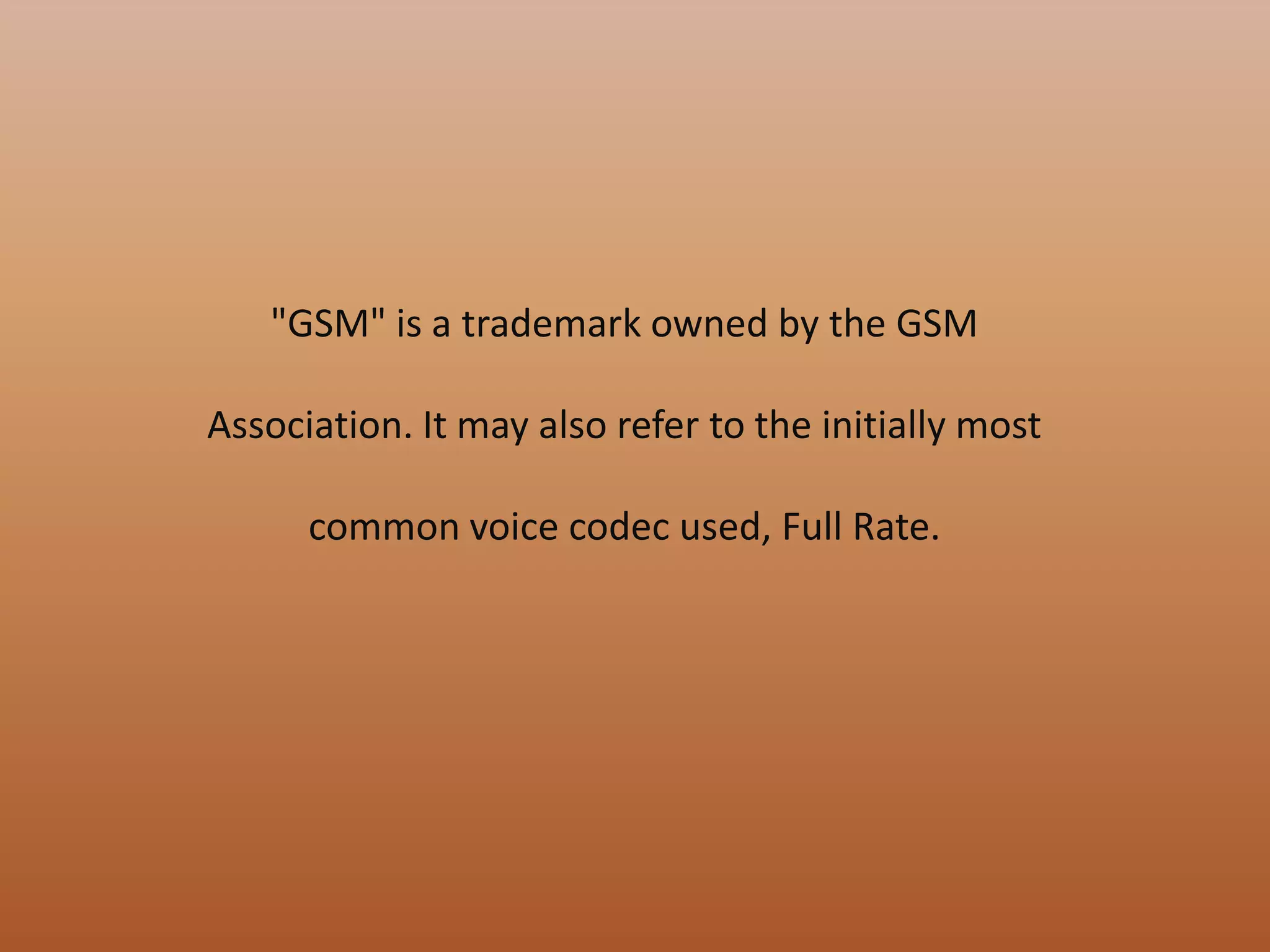"GSM" is a trademark owned by the GSM
Association. It may also refer to the initially most
common voice codec used, Full Rate.