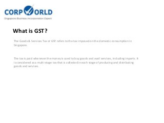 What is GST?
The Goods & Services Tax or GST refers to the tax imposed on the domestic consumption in
Singapore.

The tax is paid whenever the money is used to buy goods and avail services, including imports. It
is considered as a multi-stage tax that is collected in each stage of producing and distributing
goods and services.

 