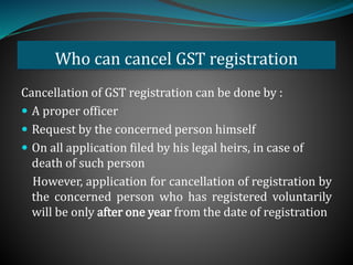 Who can cancel GST registration
Cancellation of GST registration can be done by :
 A proper officer
 Request by the concerned person himself
 On all application filed by his legal heirs, in case of
death of such person
However, application for cancellation of registration by
the concerned person who has registered voluntarily
will be only after one year from the date of registration
 