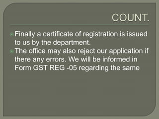 Finally a certificate of registration is issued
to us by the department.
The office may also reject our application if
there any errors. We will be informed in
Form GST REG -05 regarding the same
 