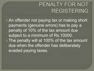 An offender not paying tax or making short
payments (genuine errors) has to pay a
penalty of 10% of the tax amount due
subject to a minimum of Rs.10000.
The penalty will at 100% of the tax amount
due when the offender has deliberately
evaded paying taxes.
 