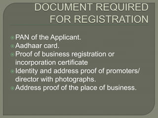 PAN of the Applicant.
Aadhaar card.
Proof of business registration or
incorporation certificate
Identity and address proof of promoters/
director with photographs.
Address proof of the place of business.
 