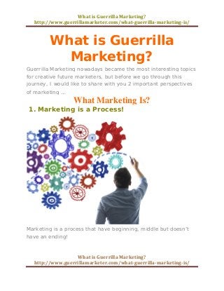 What is Guerrilla Marketing? 
http://www.guerrillamarketer.com/what-guerrilla-marketing-is/ 
What is Guerrilla Marketing? 
http://www.guerrillamarketer.com/what-guerrilla-marketing-is/ 
What is Guerrilla Marketing? 
Guerrilla Marketing nowadays became the most interesting topics for creative future marketers, but before we go through this journey, I would like to share with you 2 important perspectives of marketing … 
What Marketing Is? 
1. Marketing is a Process! 
Marketing is a process that have beginning, middle but doesn’t have an ending!  