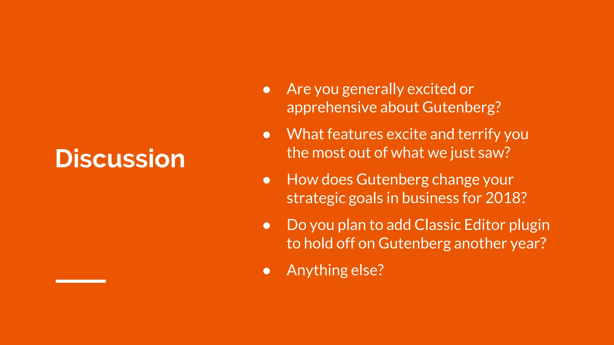 Discussion
● Are you generally excited or
apprehensive about Gutenberg?
● What features excite and terrify you
the most out of what we just saw?
● How does Gutenberg change your
strategic goals in business for 2018?
● Do you plan to add Classic Editor plugin
to hold off on Gutenberg another year?
● Anything else?
 