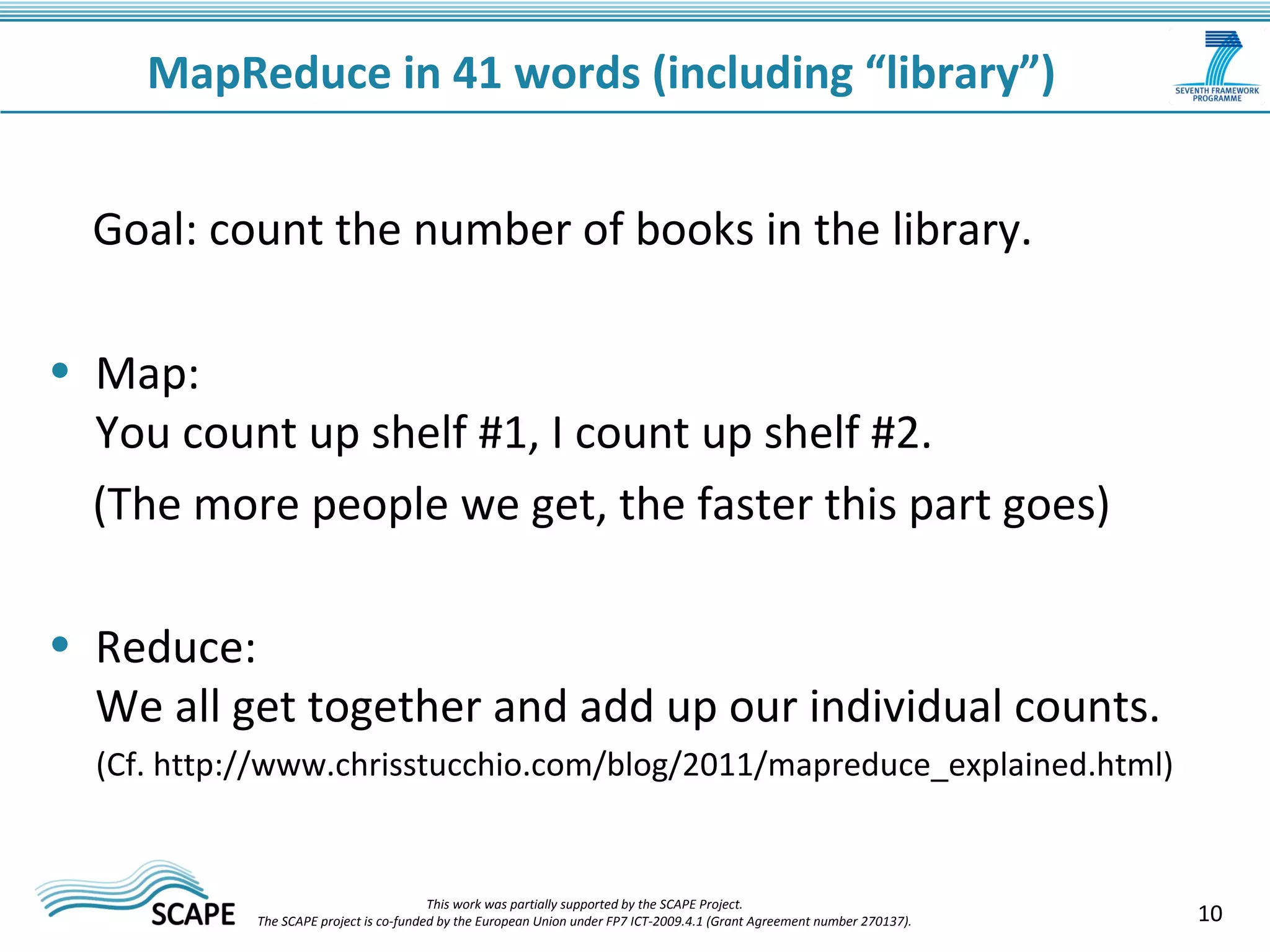 10 
MapReduce in 41 words (including “library”) 
Goal: count the number of books in the library. 
• Map: 
You count up shelf #1, I count up shelf #2. 
(The more people we get, the faster this part goes) 
• Reduce: 
We all get together and add up our individual counts. 
(Cf. http://www.chrisstucchio.com/blog/2011/mapreduce_explained.html) 
This work was partially supported by the SCAPE Project. 
The SCAPE project is co‐funded by the European Union under FP7 ICT‐2009.4.1 (Grant Agreement number 270137). 
 