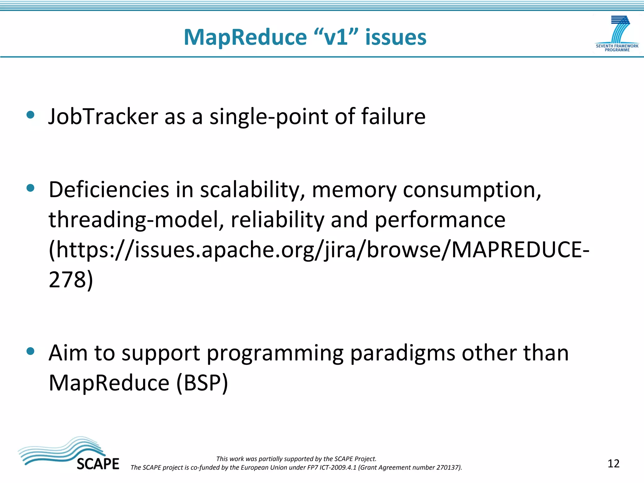 12 
MapReduce “v1” issues 
• JobTracker as a single-point of failure 
• Deficiencies in scalability, memory consumption, 
threading-model, reliability and performance 
(https://issues.apache.org/jira/browse/MAPREDUCE- 
278) 
• Aim to support programming paradigms other than 
MapReduce (BSP) 
This work was partially supported by the SCAPE Project. 
The SCAPE project is co‐funded by the European Union under FP7 ICT‐2009.4.1 (Grant Agreement number 270137). 
 