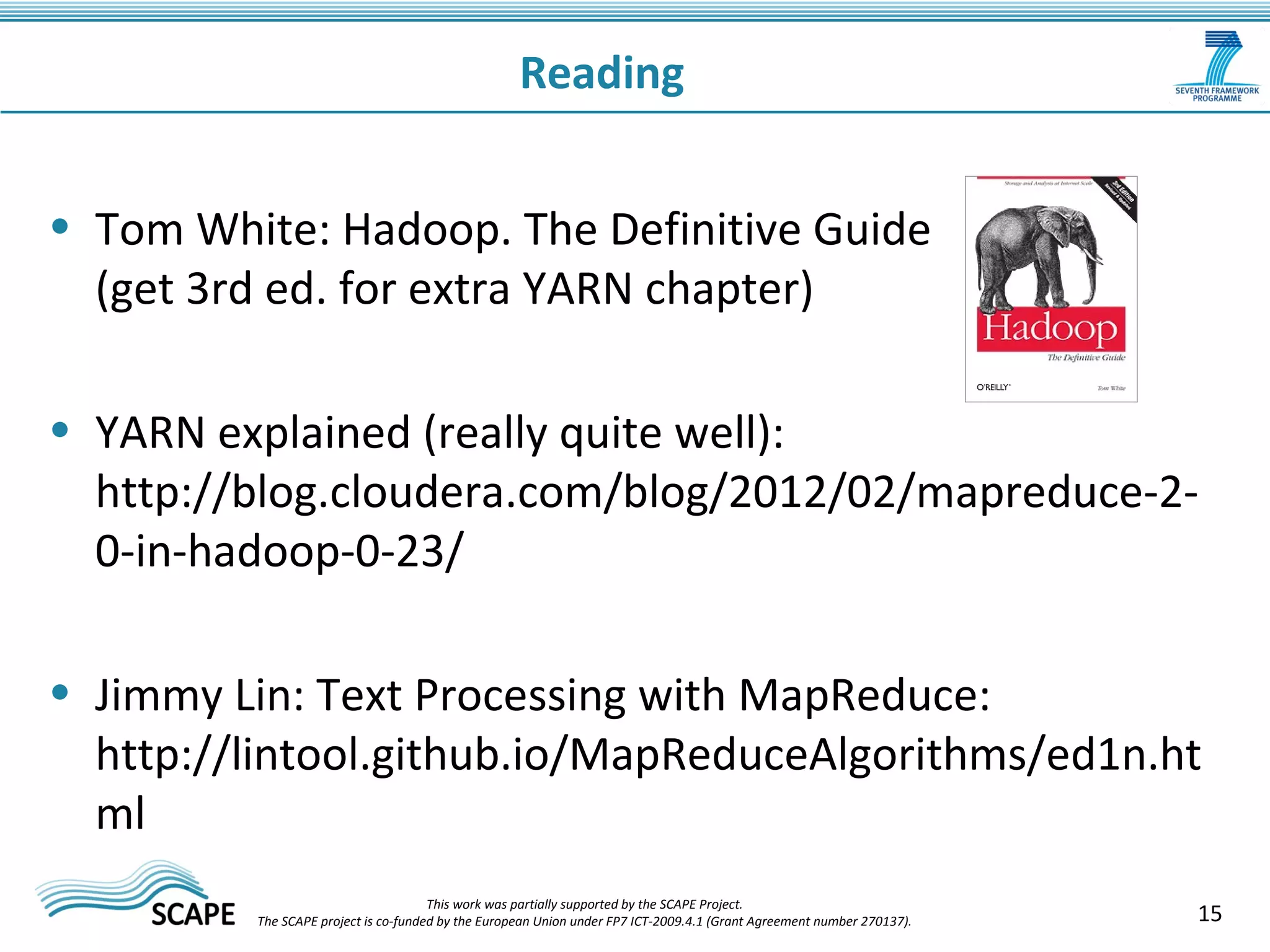 Reading 
• Tom White: Hadoop. The Definitive Guide 
(get 3rd ed. for extra YARN chapter) 
• YARN explained (really quite well): 
http://blog.cloudera.com/blog/2012/02/mapreduce-2- 
0-in-hadoop-0-23/ 
• Jimmy Lin: Text Processing with MapReduce: 
http://lintool.github.io/MapReduceAlgorithms/ed1n.ht 
ml 
15 This work was partially supported by the SCAPE Project. 
The SCAPE project is co‐funded by the European Union under FP7 ICT‐2009.4.1 (Grant Agreement number 270137). 
 