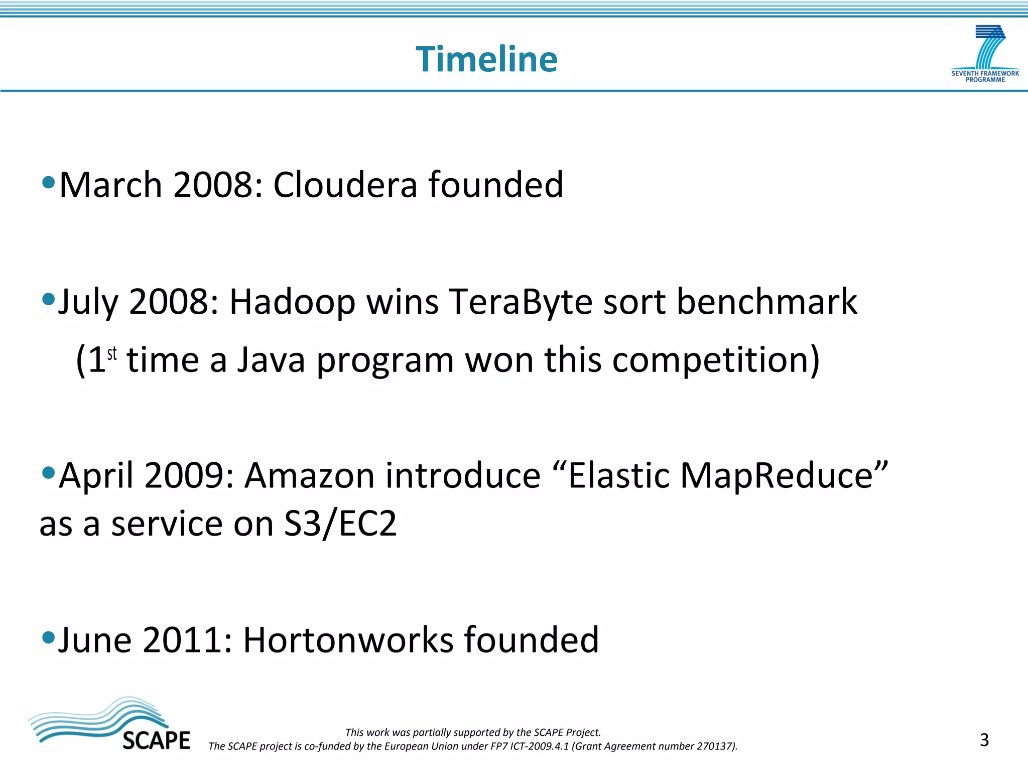 3 
Timeline 
•March 2008: Cloudera founded 
•July 2008: Hadoop wins TeraByte sort benchmark 
(1st time a Java program won this competition) 
•April 2009: Amazon introduce “Elastic MapReduce” 
as a service on S3/EC2 
•June 2011: Hortonworks founded 
This work was partially supported by the SCAPE Project. 
The SCAPE project is co‐funded by the European Union under FP7 ICT‐2009.4.1 (Grant Agreement number 270137). 
 