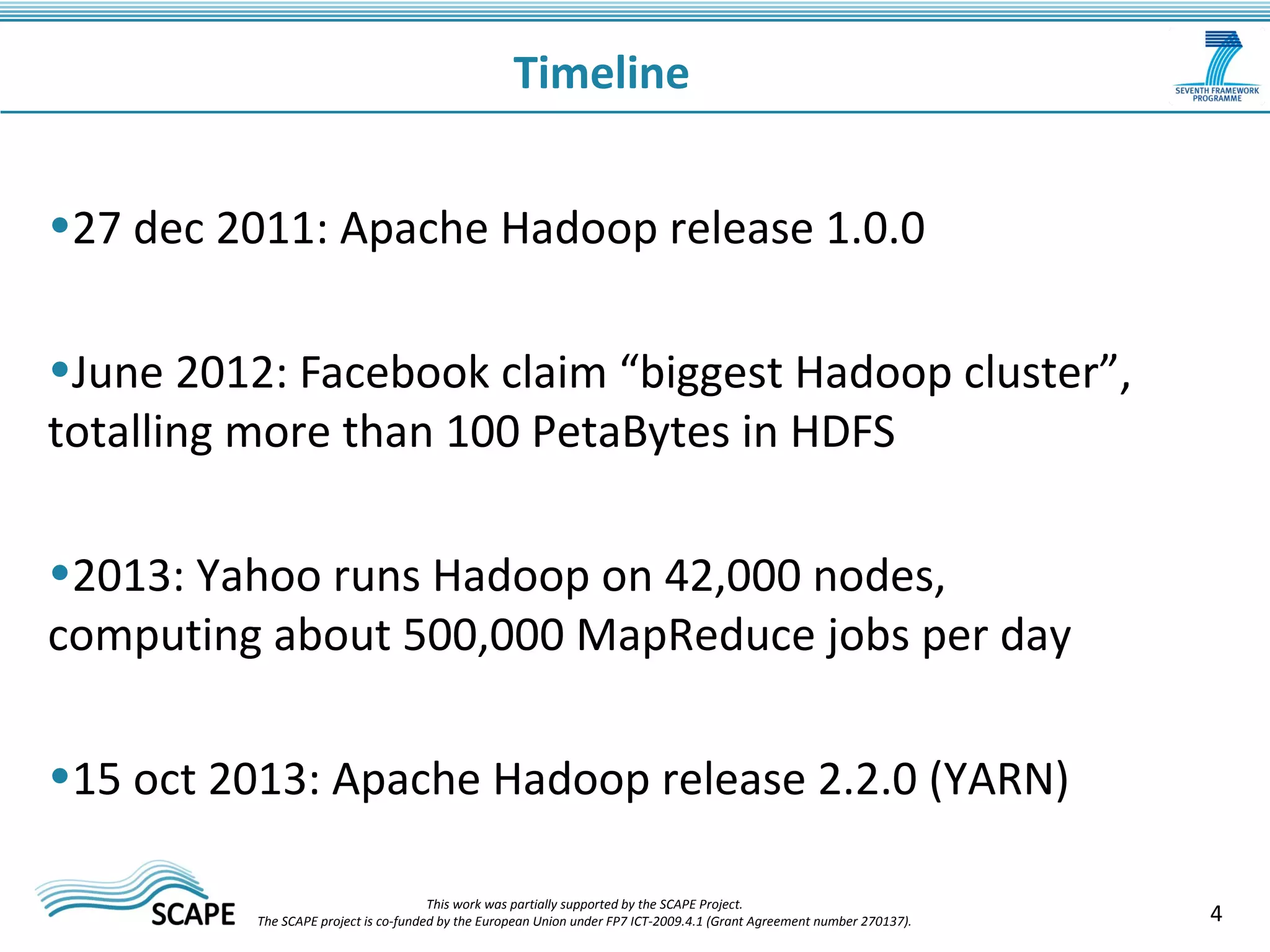 4 
Timeline 
•27 dec 2011: Apache Hadoop release 1.0.0 
•June 2012: Facebook claim “biggest Hadoop cluster”, 
totalling more than 100 PetaBytes in HDFS 
•2013: Yahoo runs Hadoop on 42,000 nodes, 
computing about 500,000 MapReduce jobs per day 
•15 oct 2013: Apache Hadoop release 2.2.0 (YARN) 
This work was partially supported by the SCAPE Project. 
The SCAPE project is co‐funded by the European Union under FP7 ICT‐2009.4.1 (Grant Agreement number 270137). 
 