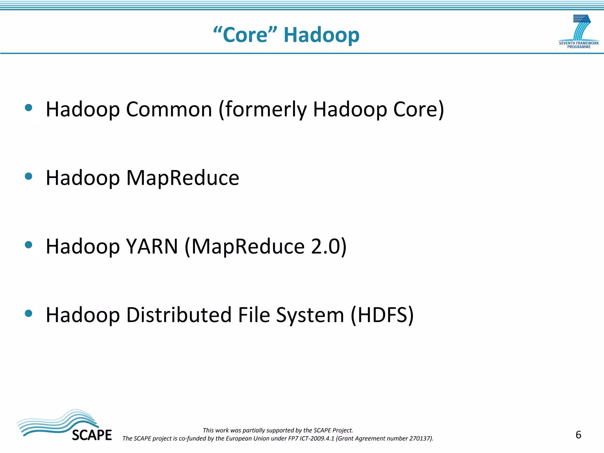 6 
“Core” Hadoop 
• Hadoop Common (formerly Hadoop Core) 
• Hadoop MapReduce 
• Hadoop YARN (MapReduce 2.0) 
• Hadoop Distributed File System (HDFS) 
This work was partially supported by the SCAPE Project. 
The SCAPE project is co‐funded by the European Union under FP7 ICT‐2009.4.1 (Grant Agreement number 270137). 
 