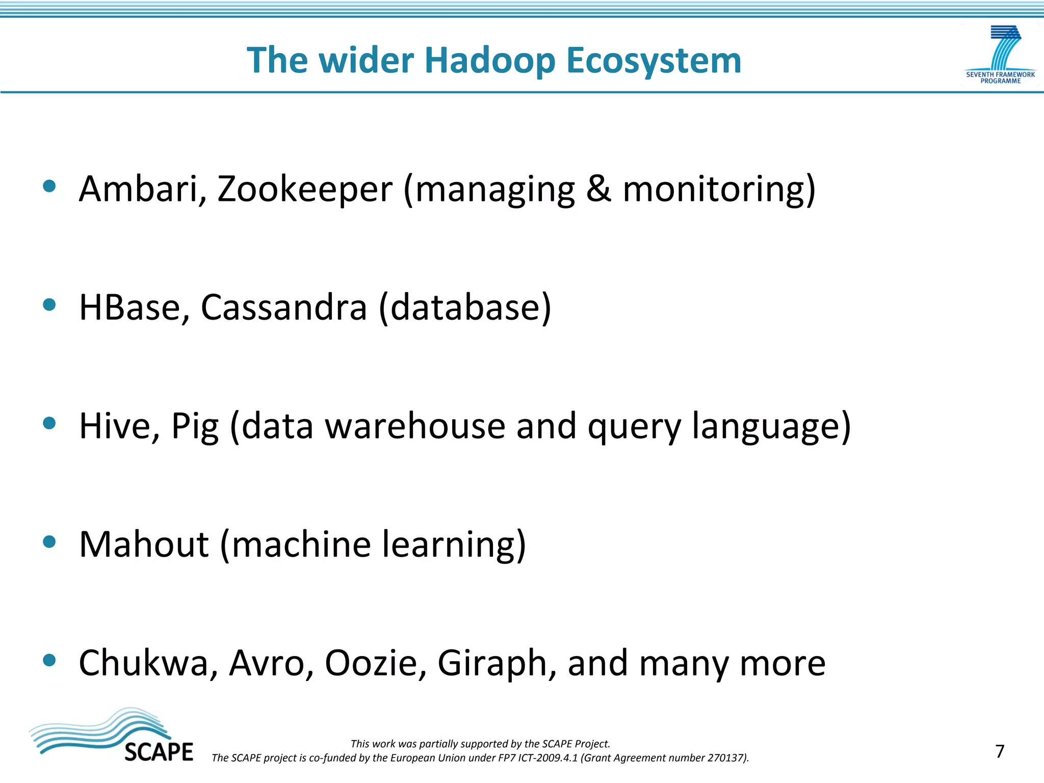 7 
The wider Hadoop Ecosystem 
• Ambari, Zookeeper (managing & monitoring) 
• HBase, Cassandra (database) 
• Hive, Pig (data warehouse and query language) 
• Mahout (machine learning) 
• Chukwa, Avro, Oozie, Giraph, and many more 
This work was partially supported by the SCAPE Project. 
The SCAPE project is co‐funded by the European Union under FP7 ICT‐2009.4.1 (Grant Agreement number 270137). 
 