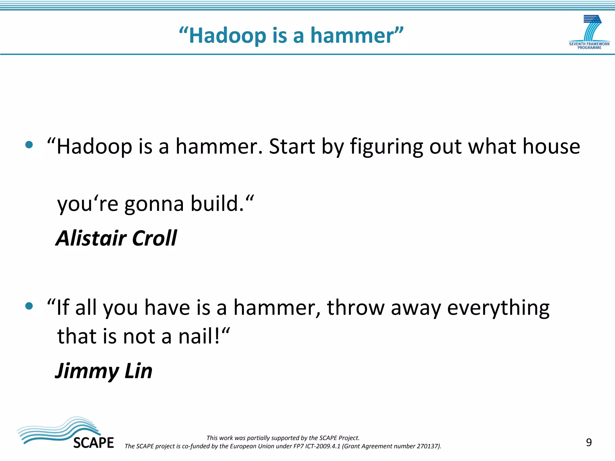 • “Hadoop is a hammer. Start by figuring out what house 
you‘re gonna build.“ 
Alistair Croll 
• “If all you have is a hammer, throw away everything 
that is not a nail!“ 
Jimmy Lin 
9 
“Hadoop is a hammer” 
This work was partially supported by the SCAPE Project. 
The SCAPE project is co‐funded by the European Union under FP7 ICT‐2009.4.1 (Grant Agreement number 270137). 
 
