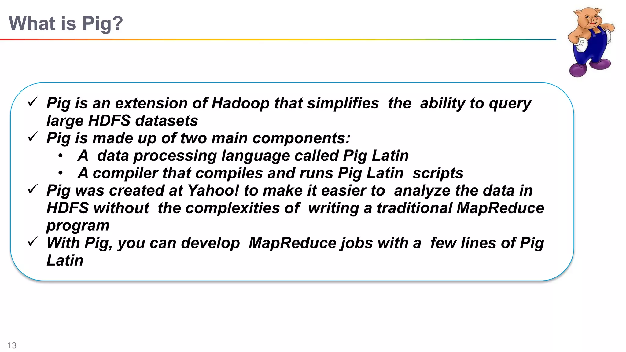13
What is Pig?
 Pig is an extension of Hadoop that simpliﬁes the ability to query
large HDFS datasets
 Pig is made up of two main components:
• A data processing language called Pig Latin
• A compiler that compiles and runs Pig Latin scripts
 Pig was created at Yahoo! to make it easier to analyze the data in
HDFS without the complexities of writing a traditional MapReduce
program
 With Pig, you can develop MapReduce jobs with a few lines of Pig
Latin
 