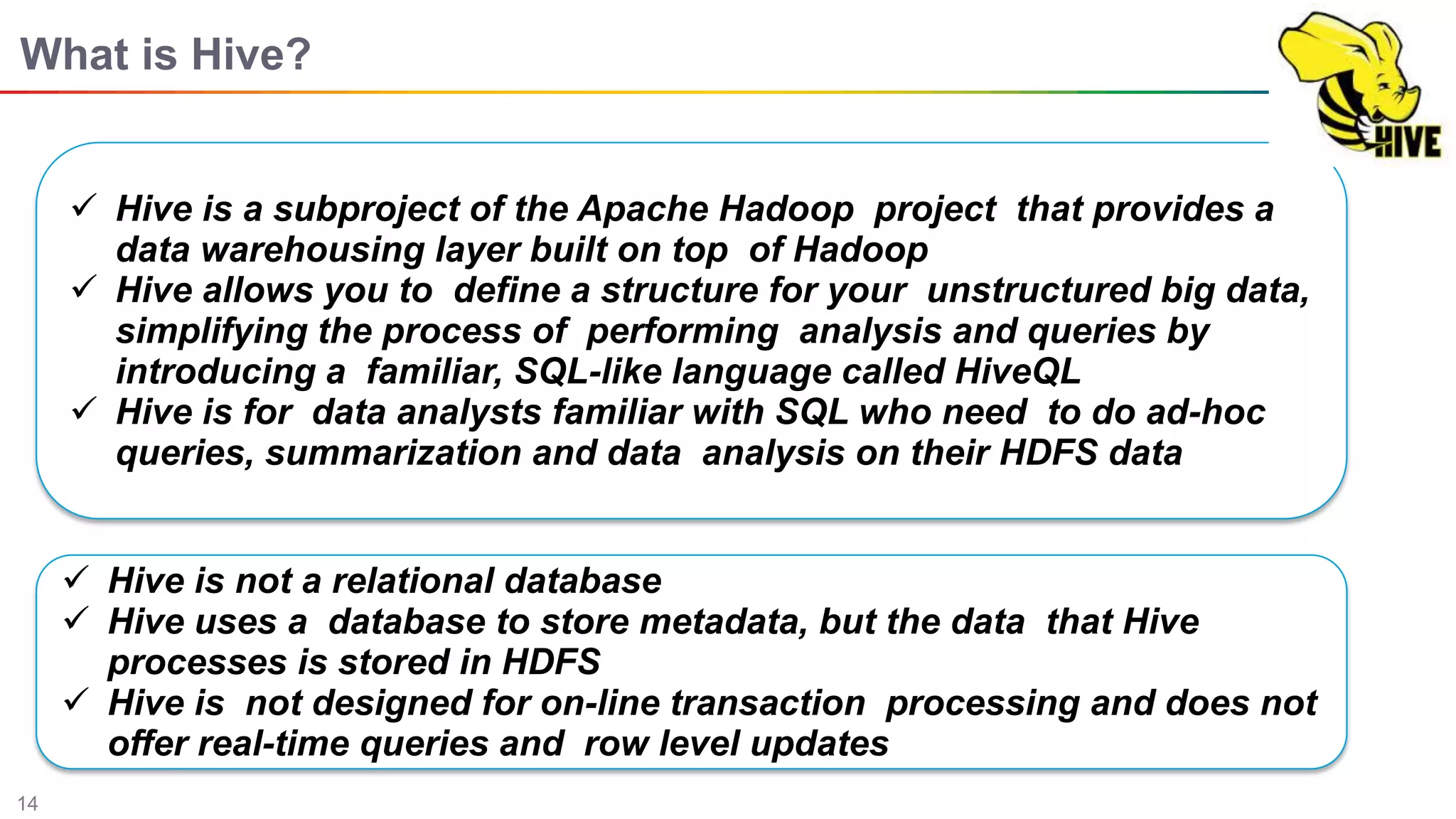 14
What is Hive?
 Hive is a subproject of the Apache Hadoop project that provides a
data warehousing layer built on top of Hadoop
 Hive allows you to deﬁne a structure for your unstructured big data,
simplifying the process of performing analysis and queries by
introducing a familiar, SQL-like language called HiveQL
 Hive is for data analysts familiar with SQL who need to do ad-hoc
queries, summarization and data analysis on their HDFS data
 Hive is not a relational database
 Hive uses a database to store metadata, but the data that Hive
processes is stored in HDFS
 Hive is not designed for on-line transaction processing and does not
offer real-time queries and row level updates
 