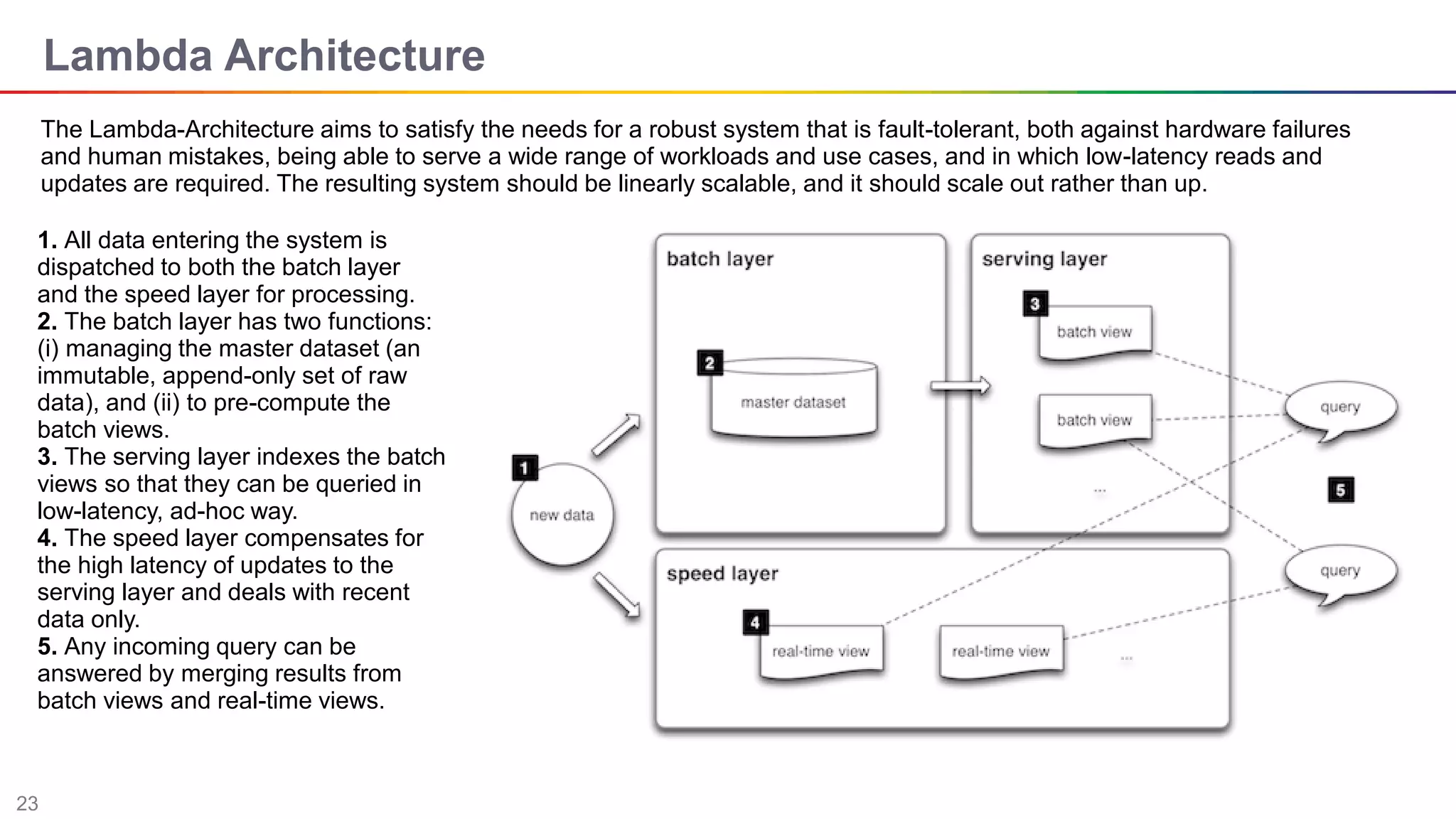 23
Lambda Architecture
The Lambda-Architecture aims to satisfy the needs for a robust system that is fault-tolerant, both against hardware failures
and human mistakes, being able to serve a wide range of workloads and use cases, and in which low-latency reads and
updates are required. The resulting system should be linearly scalable, and it should scale out rather than up.
1. All data entering the system is
dispatched to both the batch layer
and the speed layer for processing.
2. The batch layer has two functions:
(i) managing the master dataset (an
immutable, append-only set of raw
data), and (ii) to pre-compute the
batch views.
3. The serving layer indexes the batch
views so that they can be queried in
low-latency, ad-hoc way.
4. The speed layer compensates for
the high latency of updates to the
serving layer and deals with recent
data only.
5. Any incoming query can be
answered by merging results from
batch views and real-time views.
 