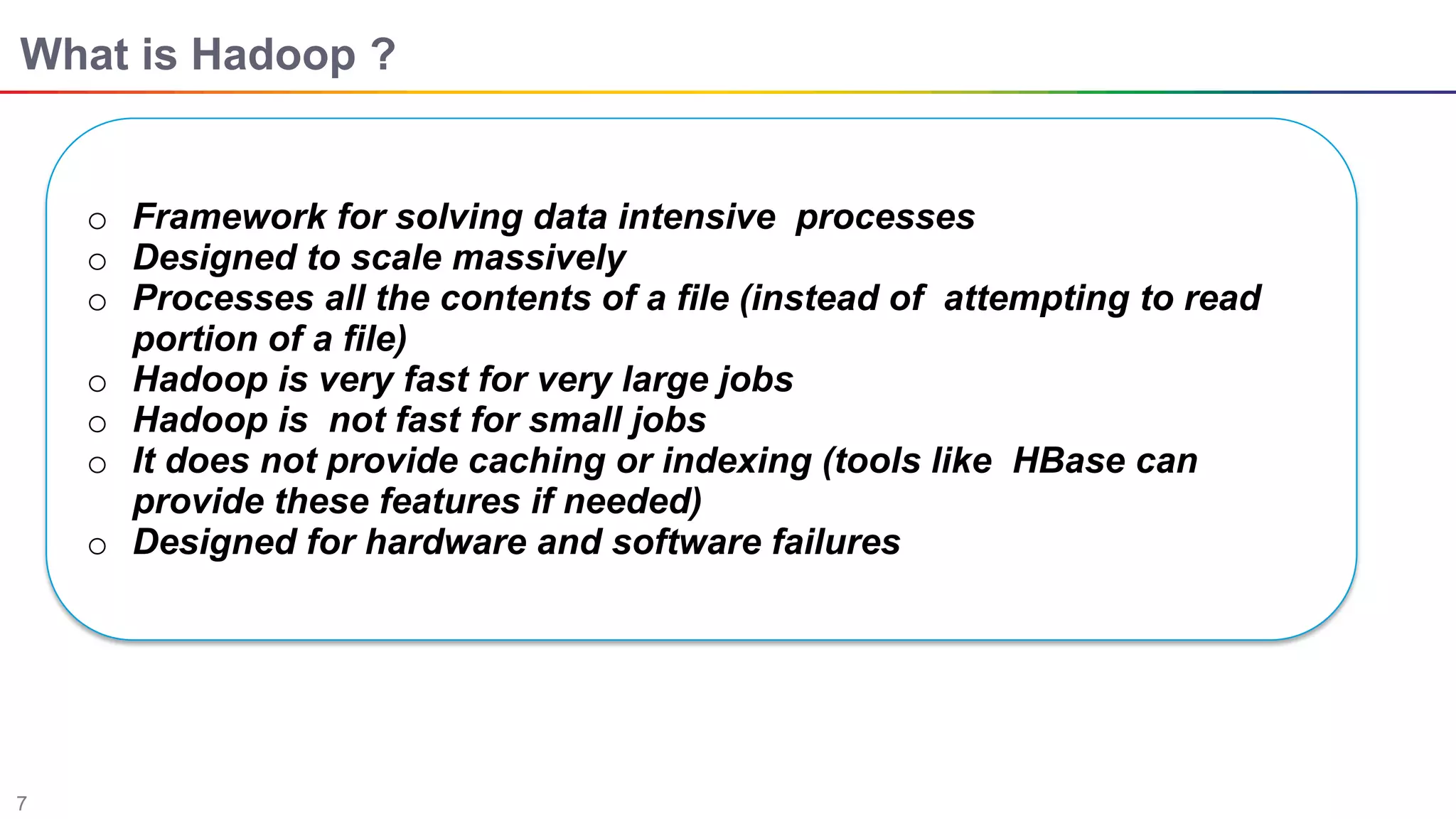 7
What is Hadoop ?
o Framework for solving data intensive processes
o Designed to scale massively
o Processes all the contents of a ﬁle (instead of attempting to read
portion of a ﬁle)
o Hadoop is very fast for very large jobs
o Hadoop is not fast for small jobs
o It does not provide caching or indexing (tools like HBase can
provide these features if needed)
o Designed for hardware and software failures
 
