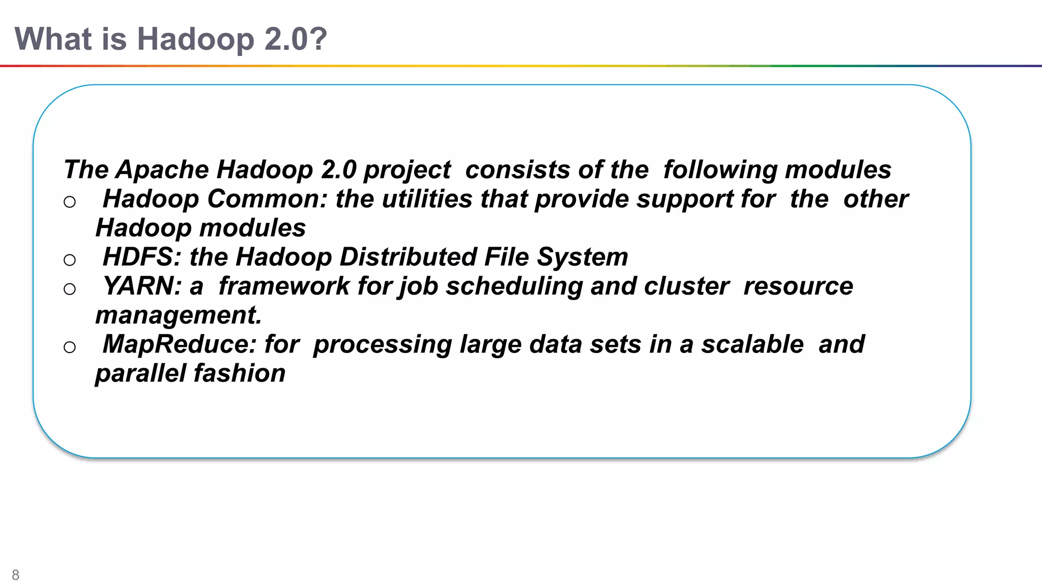 8
What is Hadoop 2.0?
The Apache Hadoop 2.0 project consists of the following modules
o Hadoop Common: the utilities that provide support for the other
Hadoop modules
o HDFS: the Hadoop Distributed File System
o YARN: a framework for job scheduling and cluster resource
management.
o MapReduce: for processing large data sets in a scalable and
parallel fashion
 