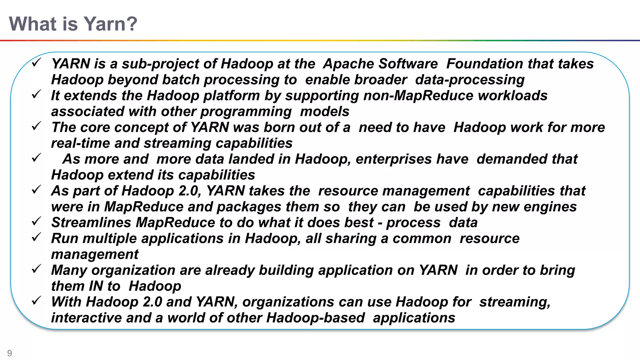 9
What is Yarn?
 YARN is a sub-project of Hadoop at the Apache Software Foundation that takes
Hadoop beyond batch processing to enable broader data-processing
 It extends the Hadoop platform by supporting non-MapReduce workloads
associated with other programming models
 The core concept of YARN was born out of a need to have Hadoop work for more
real-time and streaming capabilities
 As more and more data landed in Hadoop, enterprises have demanded that
Hadoop extend its capabilities
 As part of Hadoop 2.0, YARN takes the resource management capabilities that
were in MapReduce and packages them so they can be used by new engines
 Streamlines MapReduce to do what it does best - process data
 Run multiple applications in Hadoop, all sharing a common resource
management
 Many organization are already building application on YARN in order to bring
them IN to Hadoop
 With Hadoop 2.0 and YARN, organizations can use Hadoop for streaming,
interactive and a world of other Hadoop-based applications
 