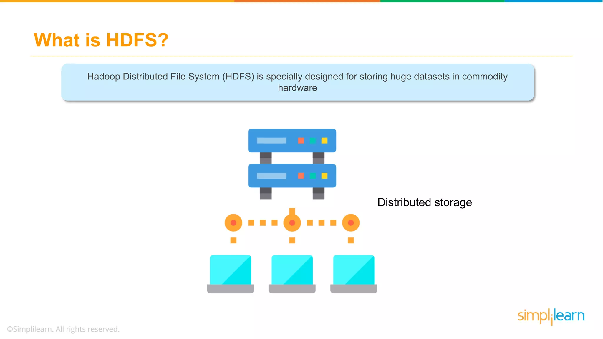 What is HDFS?
VOLUME
STORING
Hadoop Distributed File System (HDFS) is specially designed for storing huge datasets in commodity
hardware
Distributed storage
 