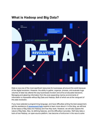 What is Hadoop and Big Data?
Data is now one of the most significant resources for businesses all around the world because
of the digital revolution. However, the ability to gather, organize, process, and evaluate huge
volumes of data has altered the way businesses function and arrive at educated decisions.
Managing and gleaning information from the ever-expanding marine environments of
information is impossible without Big Data and Hadoop. Both of which are at the vanguard of
this data revolution.
If you have selected a programming language, and have difficulties writing the best assignment,
get the assistance of assessment help experts to learn more about it. In this blog, we will look
at the basics of Big Data and Hadoop and how they work. However, we will also explore the
nature of Big Data. Also, its defining features, and the difficulties it provides. We'll also take a
look at how Hadoop, an open-source platform, has become a frontrunner in the race to solve
 