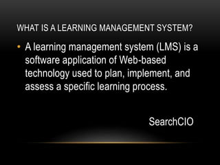 WHAT IS A LEARNING MANAGEMENT SYSTEM?
• A learning management system (LMS) is a
software application of Web-based
technology used to plan, implement, and
assess a specific learning process.
SearchCIO
 