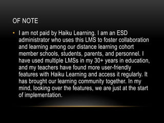 OF NOTE
• I am not paid by Haiku Learning. I am an ESD
administrator who uses this LMS to foster collaboration
and learning among our distance learning cohort
member schools, students, parents, and personnel. I
have used multiple LMSs in my 30+ years in education,
and my teachers have found more user-friendly
features with Haiku Learning and access it regularly. It
has brought our learning community together. In my
mind, looking over the features, we are just at the start
of implementation.
 