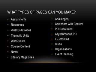 • Assignments
• Resources
• Weekly Activities
• Thematic Units
• WebQuests
• Course Content
• News
• Literary Magazines
• Challenges
• Calendars with Content
• PD Resources
• Asynchronous PD
• E-Portfolios
• Clubs
• Organizations
• Event Planning
WHAT TYPES OF PAGES CAN YOU MAKE?
 