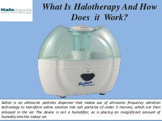 What Is Halotherapy And How
Does it Work?
Saltair is an ultrasonic particles dispenser that makes use of ultrasonic frequency vibration
technology to transform saline solution into salt particles of under 5 microns, which are then
released in the air. The device is not a humidifier, as is placing an insignificant amount of
humidity into the indoor air.
 