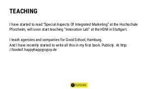 TEACHING
I have started to read “Special Aspects Of Integrated Marketing” at the Hochschule
Pforzheim, will soon start teaching “Innovation Lab” at the HDM in Stuttgart.
I teach agencies and companies for Good School, Hamburg.
And I have recently started to write all this in my first book. Publicly. At http:
//bookof.happyhappyjoyjoy.de
 