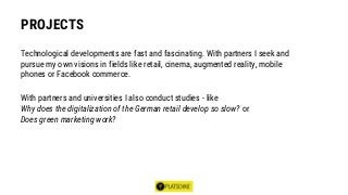 PROJECTS
Technological developments are fast and fascinating. With partners I seek and
pursue my own visions in fields like retail, cinema, augmented reality, mobile
phones or Facebook commerce.
With partners and universities I also conduct studies - like
Why does the digitalization of the German retail develop so slow? or
Does green marketing work?
 