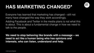 HAS MARKETING CHANGED
Everyone has learned that marketing has changed – still not many have changed
the way they work accordingly.
Adding Facebook and Twitter in the media plans is not what this is about. This is
about a fundamental change in how we need to talk to the people.
We need to stop behaving like brands with a message – we need to act like a
human being who has opinions and interests, who can listen, understand and
help.
 