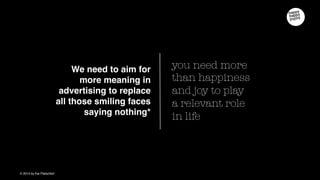 you need more than
happiness and joy to play
a relevant role in life
We need to aim for more
meaning in advertising to
replace all those smiling
faces saying nothing
 