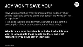 JOY WON´T SAVE YOU
Have you realized how many brands out there suddenly show smiling faces and
develop claims that contain the words joy, fun or happiness?
It is nice to facilitate entertainment, it is wrong to present the consumption of your
product as source of those things.
What is much more important is to find out, what it is you want to talk about to
those people out there, and what relevant role you could play in their lives.
 