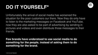 DO IT YOURSELF
Unfortunately the arrival of social media has worsened the situation for the poor
customers our there. Now they do not only have to listen to the marketing
messages on Facebook and YouTube, now they are also asked to be part of
advertising by sending in pictures and videos and even distribute those messages
to their friends.
Really? Stop asking people to do things for you, and start asking yourself what
YOU could DO for THEM!
 