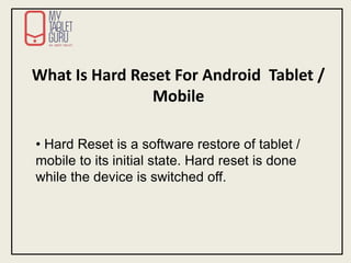 What Is Hard Reset For Android Tablet /
Mobile
• Hard Reset is a software restore of tablet /
mobile to its initial state. Hard reset is done
while the device is switched off.
 