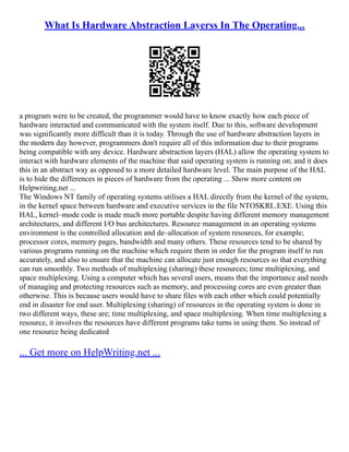 What Is Hardware Abstraction Layerss In The Operating...
a program were to be created, the programmer would have to know exactly how each piece of
hardware interacted and communicated with the system itself. Due to this, software development
was significantly more difficult than it is today. Through the use of hardware abstraction layers in
the modern day however, programmers don't require all of this information due to their programs
being compatible with any device. Hardware abstraction layers (HAL) allow the operating system to
interact with hardware elements of the machine that said operating system is running on; and it does
this in an abstract way as opposed to a more detailed hardware level. The main purpose of the HAL
is to hide the differences in pieces of hardware from the operating ... Show more content on
Helpwriting.net ...
The Windows NT family of operating systems utilises a HAL directly from the kernel of the system,
in the kernel space between hardware and executive services in the file NTOSKRL.EXE. Using this
HAL, kernel–mode code is made much more portable despite having different memory management
architectures, and different I/O bus architectures. Resource management in an operating systems
environment is the controlled allocation and de–allocation of system resources, for example;
processor cores, memory pages, bandwidth and many others. These resources tend to be shared by
various programs running on the machine which require them in order for the program itself to run
accurately, and also to ensure that the machine can allocate just enough resources so that everything
can run smoothly. Two methods of multiplexing (sharing) these resources; time multiplexing, and
space multiplexing. Using a computer which has several users, means that the importance and needs
of managing and protecting resources such as memory, and processing cores are even greater than
otherwise. This is because users would have to share files with each other which could potentially
end in disaster for end user. Multiplexing (sharing) of resources in the operating system is done in
two different ways, these are; time multiplexing, and space multiplexing. When time multiplexing a
resource, it involves the resources have different programs take turns in using them. So instead of
one resource being dedicated
... Get more on HelpWriting.net ...
 