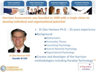 Dr Dan Harrison PhD
Founder & CEO
Harrison Assessments was founded in 1990 with a single vision to
develop individual and organisational potential
 Dr Dan Harrison Ph.D - 35 years experience
Background
Mathematics
Personality Theory
Counseling Psychology
Human Potential Psychology
Organisational Psychology
Creator and developer of the Harrison
methodologies including Paradox Technology™
 