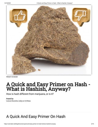 12/19/2020 A Quick and Easy Primer on Hash - What is Hashish, Anyway?
https://cannabis.net/blog/how-to/a-quick-and-easy-primer-on-hash-what-is-hashish-anyway 2/10
WHAT IS HASH
A Quick and Easy Primer on Hash -
What is Hashish, Anyway?
How is hash different from marijuana, or is it?
Posted by:
Lemon Knowles, today at 12:00am
A Quick And Easy Primer On Hash
 