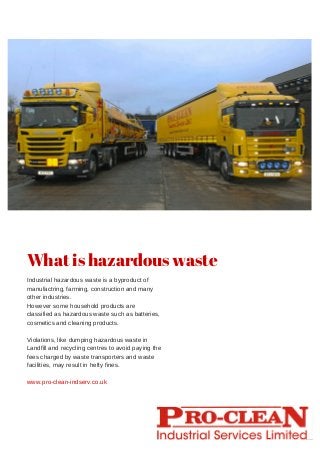 Industrial hazardous waste is a byproduct of
manufactring, farming, construction and many
other industries.
However some household products are
classified as hazardous waste such as batteries,
cosmetics and cleaning products.
Violations, like dumping hazardous waste in
Landfill and recycling centres to avoid paying the
fees charged by waste transporters and waste
facilities, may result in hefty fines.
What is hazardous waste
www.pro-clean-indserv.co.uk
 