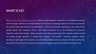 WHAT IS HCI 
The Association for Computing Machinery defines human-computer interaction as "a discipline concerned 
with the design, evaluation and implementation of interactive computing systems for human use and with 
the study of major phenomena surrounding them“ . HCI(Human-computer interaction) is the study of how 
people interact with computers and to what extent computers are or not developed for successful 
interaction with human beings. Many computer users today would argue that computer makers are still 
not paying enough attention to making their products "user-friendly." However, computer system 
developers might argue that computers are extremely complex products to design and make and that the 
demand for the services that computers can provide has always outdriven the demand for ease-of-use. 
 