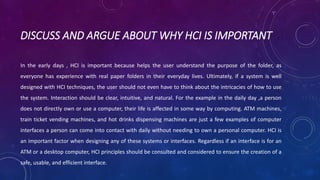 DISCUSS AND ARGUE ABOUT WHY HCI IS IMPORTANT 
In the early days , HCI is important because helps the user understand the purpose of the folder, as 
everyone has experience with real paper folders in their everyday lives. Ultimately, if a system is well 
designed with HCI techniques, the user should not even have to think about the intricacies of how to use 
the system. Interaction should be clear, intuitive, and natural. For the example in the daily day ,a person 
does not directly own or use a computer, their life is affected in some way by computing. ATM machines, 
train ticket vending machines, and hot drinks dispensing machines are just a few examples of computer 
interfaces a person can come into contact with daily without needing to own a personal computer. HCI is 
an important factor when designing any of these systems or interfaces. Regardless if an interface is for an 
ATM or a desktop computer, HCI principles should be consulted and considered to ensure the creation of a 
safe, usable, and efficient interface. 
 