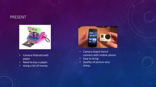 PRESENT 
• Camera Polaroid with 
paper 
• Need to buy a paper. 
• Using a lot of money. 
• Camera Gopro hero3 
connect with mobile phone 
• Easy to bring. 
• Quality of picture very 
sharp. 
 