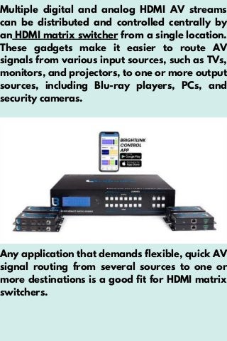 Multiple digital and analog HDMI AV streams
can be distributed and controlled centrally by
an HDMI matrix switcher from a single location.
These gadgets make it easier to route AV
signals from various input sources, such as TVs,
monitors, and projectors, to one or more output
sources, including Blu-ray players, PCs, and
security cameras.
Any application that demands flexible, quick AV
signal routing from several sources to one or
more destinations is a good fit for HDMI matrix
switchers.
 