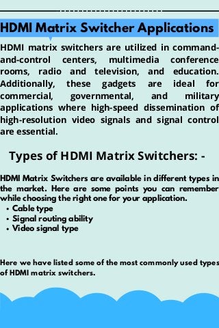 HDMI matrix switchers are utilized in command-
and-control centers, multimedia conference
rooms, radio and television, and education.
Additionally, these gadgets are ideal for
commercial, governmental, and military
applications where high-speed dissemination of
high-resolution video signals and signal control
are essential.
Types of HDMI Matrix Switchers: -


HDMI Matrix Switcher Applications
Cable type
Signal routing ability
Video signal type
HDMI Matrix Switchers are available in different types in
the market. Here are some points you can remember
while choosing the right one for your application.
Here we have listed some of the most commonly used types
of HDMI matrix switchers.
 