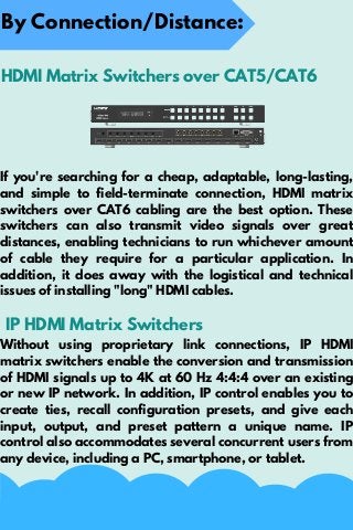 If you're searching for a cheap, adaptable, long-lasting,
and simple to field-terminate connection, HDMI matrix
switchers over CAT6 cabling are the best option. These
switchers can also transmit video signals over great
distances, enabling technicians to run whichever amount
of cable they require for a particular application. In
addition, it does away with the logistical and technical
issues of installing "long" HDMI cables.
By Connection/Distance:
HDMI Matrix Switchers over CAT5/CAT6
IP HDMI Matrix Switchers
Without using proprietary link connections, IP HDMI
matrix switchers enable the conversion and transmission
of HDMI signals up to 4K at 60 Hz 4:4:4 over an existing
or new IP network. In addition, IP control enables you to
create ties, recall configuration presets, and give each
input, output, and preset pattern a unique name. IP
control also accommodates several concurrent users from
any device, including a PC, smartphone, or tablet.
 