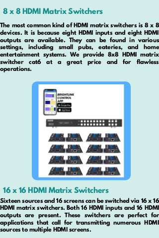 8 x 8 HDMI Matrix Switchers
The most common kind of HDMI matrix switchers is 8 x 8
devices. It is because eight HDMI inputs and eight HDMI
outputs are available. They can be found in various
settings, including small pubs, eateries, and home
entertainment systems. We provide 8x8 HDMI matrix
switcher cat6 at a great price and for flawless
operations.
16 x 16 HDMI Matrix Switchers
Sixteen sources and 16 screens can be switched via 16 x 16
HDMI matrix switchers. Both 16 HDMI inputs and 16 HDMI
outputs are present. These switchers are perfect for
applications that call for transmitting numerous HDMI
sources to multiple HDMI screens.
 