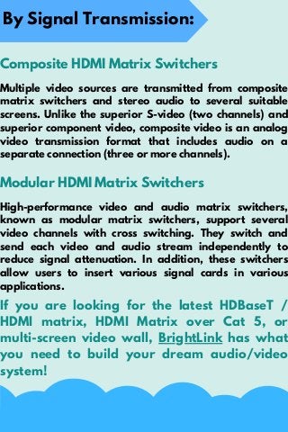By Signal Transmission:
Composite HDMI Matrix Switchers
Multiple video sources are transmitted from composite
matrix switchers and stereo audio to several suitable
screens. Unlike the superior S-video (two channels) and
superior component video, composite video is an analog
video transmission format that includes audio on a
separate connection (three or more channels).
Modular HDMI Matrix Switchers
High-performance video and audio matrix switchers,
known as modular matrix switchers, support several
video channels with cross switching. They switch and
send each video and audio stream independently to
reduce signal attenuation. In addition, these switchers
allow users to insert various signal cards in various
applications.
If you are looking for the latest HDBaseT /
HDMI matrix, HDMI Matrix over Cat 5, or
multi-screen video wall, BrightLink has what
you need to build your dream audio/video
system!
 