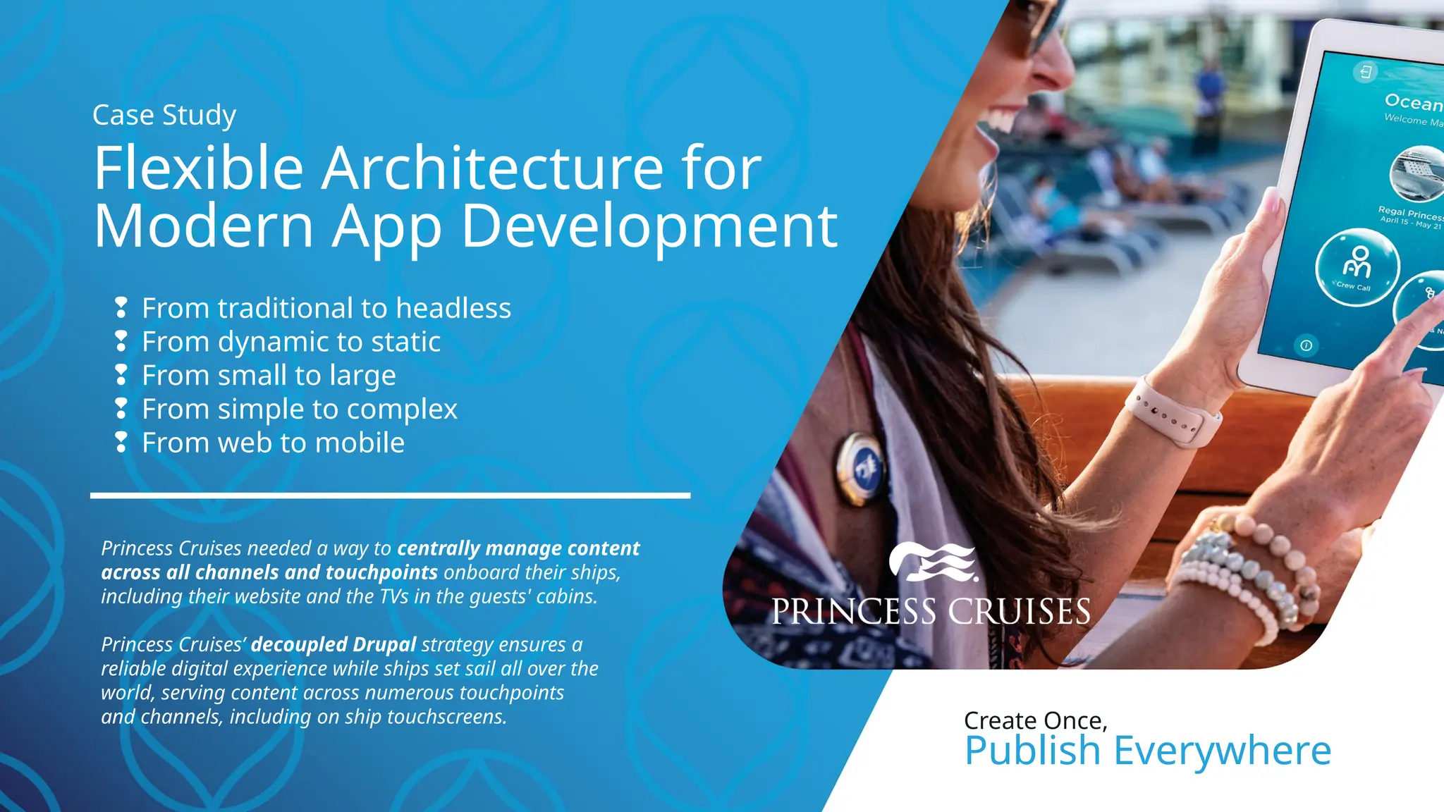 ❢ From traditional to headless
❢ From dynamic to static
❢ From small to large
❢ From simple to complex
❢ From web to mobile
Princess Cruises needed a way to centrally manage content
across all channels and touchpoints onboard their ships,
including their website and the TVs in the guests' cabins.
Princess Cruises’ decoupled Drupal strategy ensures a
reliable digital experience while ships set sail all over the
world, serving content across numerous touchpoints
and channels, including on ship touchscreens.
Flexible Architecture for
Modern App Development
Case Study
Create Once,
Publish Everywhere
 